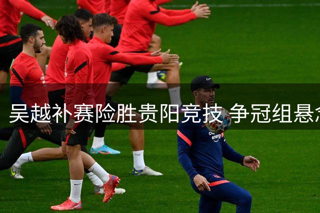 吴越补赛险胜贵阳竞技 争冠组悬念保留