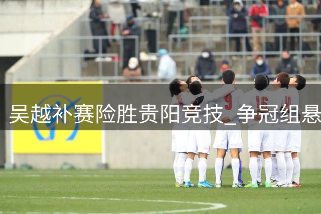 吴越补赛险胜贵阳竞技 争冠组悬念保留
