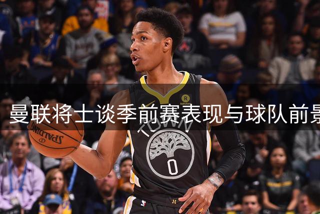 曼联将士谈季前赛表现与球队前景