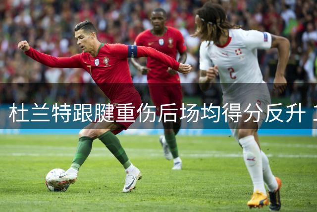 杜兰特跟腱重伤后场均得分反升 12+6赛季数据对比显实力