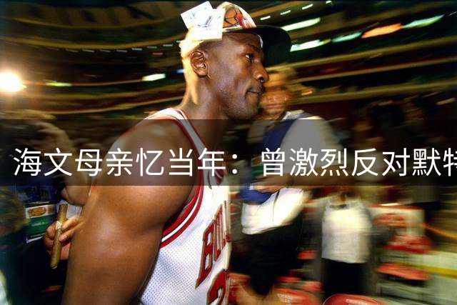 海文母亲忆当年：曾激烈反对默特萨克改儿子位置