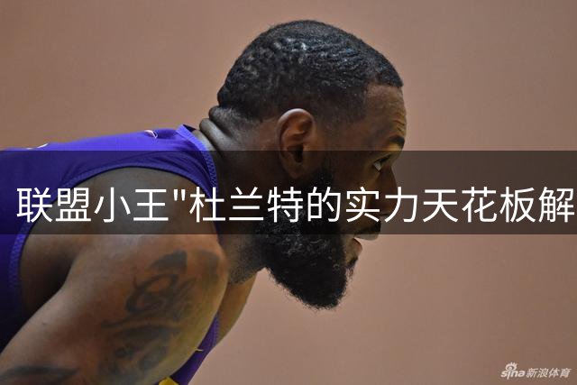 联盟小王"杜兰特的实力天花板解析
