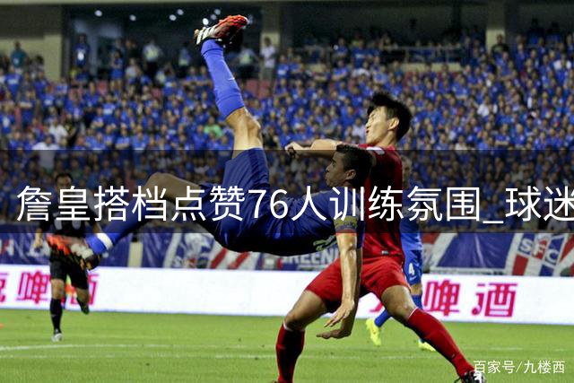詹皇搭档点赞76人训练氛围 球迷倍感振奋