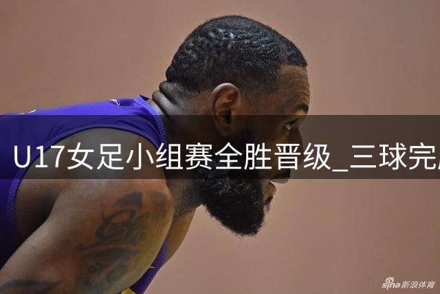 U17女足小组赛全胜晋级 三球完胜曼城青年队